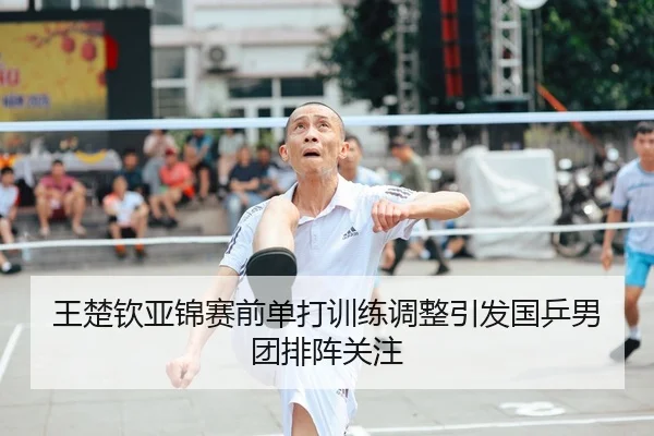 王楚钦亚锦赛前单打训练调整引发国乒男团排阵关注